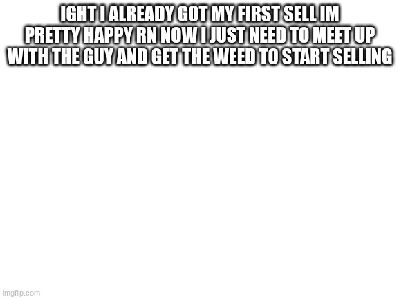 it might just work i might actually be starting a drug ring | IGHT I ALREADY GOT MY FIRST SELL IM PRETTY HAPPY RN NOW I JUST NEED TO MEET UP WITH THE GUY AND GET THE WEED TO START SELLING | image tagged in blank white template | made w/ Imgflip meme maker