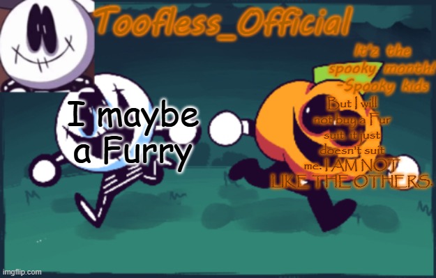 Fur suits are cool to me, but I DESPISE getting a fur suit of my own. it's a 50/50 for me and those suit things | I maybe a Furry; But I will not buy a Fur suit. it just doesn't suit me. I AM NOT LIKE THE OTHERS. | image tagged in tooflless's anouncement temp old | made w/ Imgflip meme maker