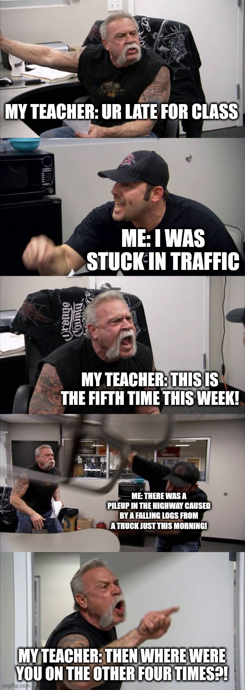 Is he lying? | MY TEACHER: UR LATE FOR CLASS; ME: I WAS STUCK IN TRAFFIC; MY TEACHER: THIS IS THE FIFTH TIME THIS WEEK! ME: THERE WAS A PILEUP IN THE HIGHWAY CAUSED BY A FALLING LOGS FROM A TRUCK JUST THIS MORNING! MY TEACHER: THEN WHERE WERE YOU ON THE OTHER FOUR TIMES?! | image tagged in memes,american chopper argument | made w/ Imgflip meme maker