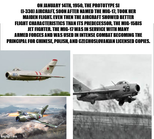 Happy birthday Mig-17 | ON JANUARY 14TH, 1950, THE PROTOTYPE SI (I-330) AIRCRAFT, SOON AFTER NAMED THE MIG-17, TOOK HER MAIDEN FLIGHT. EVEN THEN THE AIRCRAFT SHOWED BETTER FLIGHT CHARACTERISTICS THAN ITS PREDECESSOR, THE MIG-15BIS JET FIGHTER. THE MIG-17 WAS IN SERVICE WITH MANY ARMED FORCES AND WAS USED IN INTENSE COMBAT BECOMING THE PRINCIPAL FOR CHINESE, POLISH, AND CZECHOSLOVAKIAN LICENSED COPIES. | image tagged in white background,happy birthday,planes | made w/ Imgflip meme maker