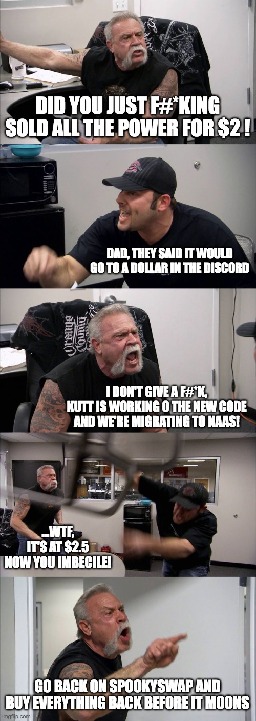 American Chopper Argument Meme | DID YOU JUST F#*KING SOLD ALL THE POWER FOR $2 ! DAD, THEY SAID IT WOULD GO TO A DOLLAR IN THE DISCORD; I DON'T GIVE A F#*K, KUTT IS WORKING O THE NEW CODE AND WE'RE MIGRATING TO NAAS! ...WTF, IT'S AT $2.5 NOW YOU IMBECILE! GO BACK ON SPOOKYSWAP AND BUY EVERYTHING BACK BEFORE IT MOONS | image tagged in memes,american chopper argument | made w/ Imgflip meme maker