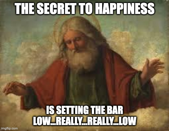 God Said | THE SECRET TO HAPPINESS; IS SETTING THE BAR LOW...REALLY...REALLY...LOW | image tagged in god | made w/ Imgflip meme maker