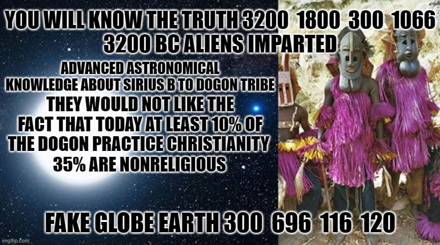 YOU WILL KNOW THE TRUTH 3200  1800  300  1066; 3200 BC ALIENS IMPARTED; ADVANCED ASTRONOMICAL KNOWLEDGE ABOUT SIRIUS B TO DOGON TRIBE; THEY WOULD NOT LIKE THE FACT THAT TODAY AT LEAST 10% OF THE DOGON PRACTICE CHRISTIANITY; 35% ARE NONRELIGIOUS; FAKE GLOBE EARTH 300  696  116  120 | made w/ Imgflip meme maker