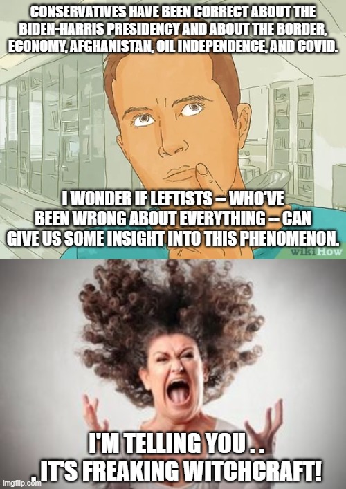 Yep . . . because according to leftists . . . it CAN'T be through common sense. | CONSERVATIVES HAVE BEEN CORRECT ABOUT THE BIDEN-HARRIS PRESIDENCY AND ABOUT THE BORDER, ECONOMY, AFGHANISTAN, OIL INDEPENDENCE, AND COVID. I WONDER IF LEFTISTS -- WHO'VE BEEN WRONG ABOUT EVERYTHING -- CAN GIVE US SOME INSIGHT INTO THIS PHENOMENON. I'M TELLING YOU . . . IT'S FREAKING WITCHCRAFT! | image tagged in witchcraft,conservatives | made w/ Imgflip meme maker