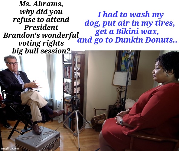 Ms. Abrams, why did you refuse to attend President Brandon's wonderful voting rights big bull session? | Ms. Abrams, why did you refuse to attend President Brandon's wonderful voting rights big bull session? I had to wash my dog, put air in my tires, get a Bikini wax, and go to Dunkin Donuts.. | image tagged in president,brandon,voting,rights,bull | made w/ Imgflip meme maker