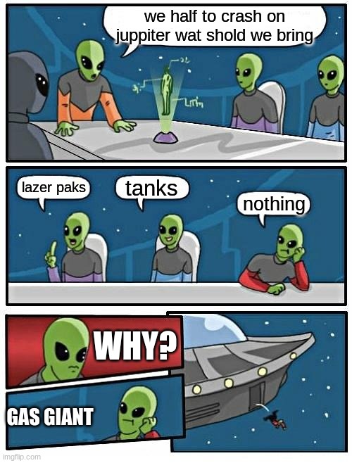 Alien Meeting Suggestion Meme | we half to crash on juppiter wat shold we bring; tanks; lazer paks; nothing; WHY? GAS GIANT | image tagged in memes,alien meeting suggestion | made w/ Imgflip meme maker