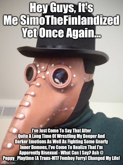 Mama, I'm Coming Out Again... | Hey Guys, It's Me SimoTheFinlandized Yet Once Again... I've Just Come To Say That After Quite A Long Time Of Wrestling My Deeper And Darker Emotions As Well As Fighting Some Gnarly Inner Demons, I've Come To Realize That I'm Apparently Bisexual - What Can I Say? Ash @ Poppy_Playtime (A Trans-MTF Femboy Furry) Changed My Life! | image tagged in simo-the-finlandized,coming out,bisexual | made w/ Imgflip meme maker
