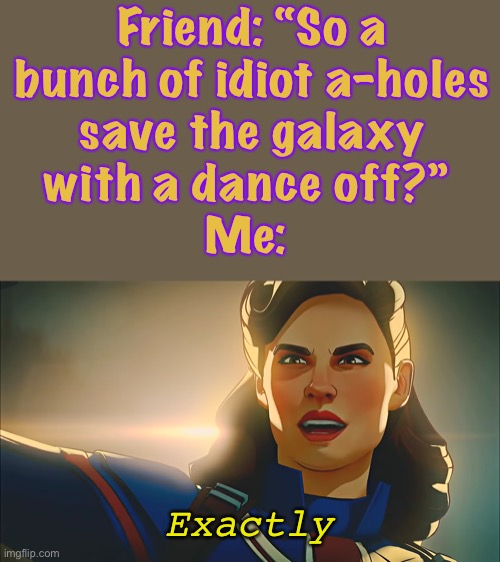 They call themselves the Guardians of the Galaxy |  Friend: “So a
bunch of idiot a-holes
save the galaxy
with a dance off?” 
Me:; Exactly | image tagged in exactly,what if,captain carter,guardians of the galaxy,gotg,badly explained | made w/ Imgflip meme maker