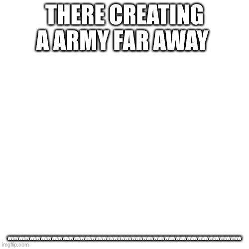 Blank Transparent Square | THERE CREATING A ARMY FAR AWAY; WWWWWWWWWWWWWWWWWWWWWWWWWWWWWWWWWWWWWWWWWWWWWWWWWWWWWWWWWWWWWWWW | image tagged in memes,blank transparent square | made w/ Imgflip meme maker