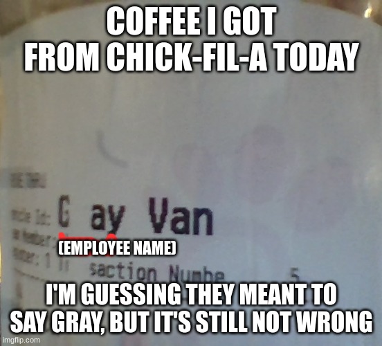 COFFEE I GOT FROM CHICK-FIL-A TODAY; (EMPLOYEE NAME); I'M GUESSING THEY MEANT TO SAY GRAY, BUT IT'S STILL NOT WRONG | made w/ Imgflip meme maker