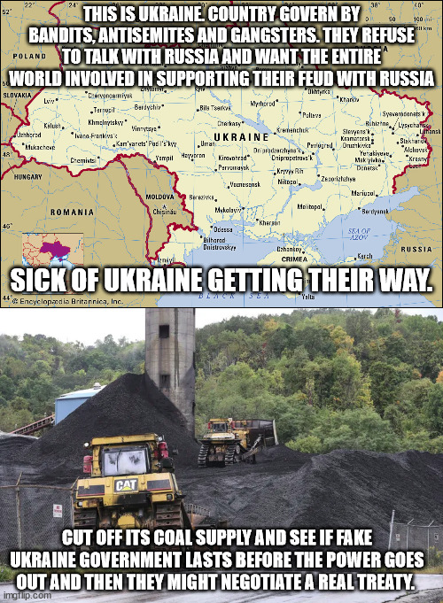 How to end the Ukraine conflict. | THIS IS UKRAINE. COUNTRY GOVERN BY BANDITS, ANTISEMITES AND GANGSTERS. THEY REFUSE TO TALK WITH RUSSIA AND WANT THE ENTIRE WORLD INVOLVED IN SUPPORTING THEIR FEUD WITH RUSSIA; SICK OF UKRAINE GETTING THEIR WAY. CUT OFF ITS COAL SUPPLY AND SEE IF FAKE UKRAINE GOVERNMENT LASTS BEFORE THE POWER GOES OUT AND THEN THEY MIGHT NEGOTIATE A REAL TREATY. | image tagged in coal,ukraine,electricity,euromaidan,kiev,crimea | made w/ Imgflip meme maker
