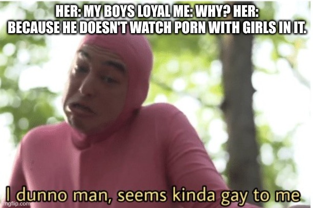 I dunno man seems kinda gay to me | HER: MY BOYS LOYAL ME: WHY? HER: BECAUSE HE DOESN'T WATCH PORN WITH GIRLS IN IT. | image tagged in i dunno man seems kinda gay to me | made w/ Imgflip meme maker