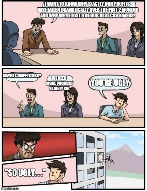 Boardroom Meeting Suggestion | I WANT TO KNOW WHY EXACTLY OUR PROFITS HAVE FALLEN DRAMATICALLY OVER THE PAST 2 MONTHS AND WHY WE'VE LOST 3 OF OUR BEST CUSTOMERS! "SO UGLY. | image tagged in memes,boardroom meeting suggestion | made w/ Imgflip meme maker