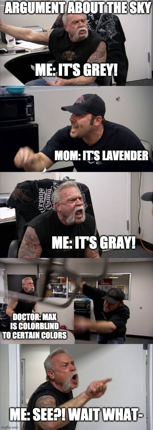 im a tritanope | ARGUMENT ABOUT THE SKY; ME: IT'S GREY! MOM: IT'S LAVENDER; ME: IT'S GRAY! DOCTOR: MAX IS COLORBLIND TO CERTAIN COLORS; ME: SEE?! WAIT WHAT- | image tagged in memes,american chopper argument | made w/ Imgflip meme maker