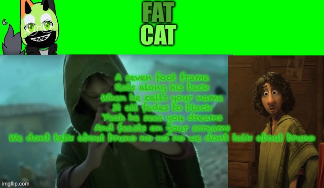 Fatcat bruno | A seven foot frame
Rats along his back
When he calls your name
It all fades to black
Yeah he sees you dreams
And feasts on your screams
We don’t talk about bruno no no no we don’t talk about bruno | made w/ Imgflip meme maker