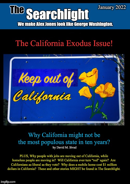 Searchlight blank cover | January 2022; The California Exodus Issue! Why California might not be the most populous state in ten years? by David M. Sivad; PLUS, Why people with jobs are moving out of California, while homeless people are moving in?  Will California ever turn “red” again?  Are Californians as liberal as they vote?  Why does a mobile home cost $1 million dollars in California?  These and other stories MIGHT be found in The Searchlight. | image tagged in searchlight blank cover,california | made w/ Imgflip meme maker