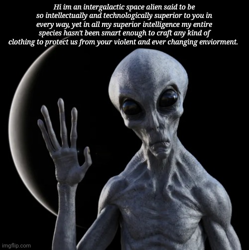 Hi im an intergalactic space alien said to be so intellectually and technologically superior to you in every way, yet in all my superior intelligence my entire species hasn't been smart enough to craft any kind of clothing to protect us from your violent and ever changing enviorment. | image tagged in why are all aliens always so naked | made w/ Imgflip meme maker