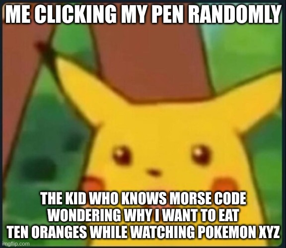Low key best season tho | ME CLICKING MY PEN RANDOMLY; THE KID WHO KNOWS MORSE CODE WONDERING WHY I WANT TO EAT TEN ORANGES WHILE WATCHING POKEMON XYZ | image tagged in surprised pikachu | made w/ Imgflip meme maker