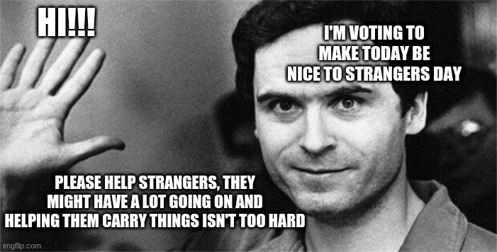 Ted Bundy | I'M VOTING TO MAKE TODAY BE NICE TO STRANGERS DAY; HI!!! PLEASE HELP STRANGERS, THEY MIGHT HAVE A LOT GOING ON AND HELPING THEM CARRY THINGS ISN'T TOO HARD | image tagged in ted bundy | made w/ Imgflip meme maker