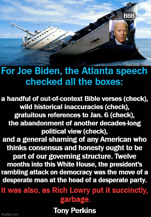Biden's ratings are falling faster than Kamala's active brain cell count... |  BBB; For Joe Biden, the Atlanta speech 
checked all the boxes:; a handful of out-of-context Bible verses (check), 

wild historical inaccuracies (check), 

gratuitous references to Jan. 6 (check), 

the abandonment of another decades-long 
political view (check), and a general shaming of any American who 

thinks consensus and honesty ought to be 

part of our governing structure. Twelve; months into this White House, the president's 

rambling attack on democracy was the move of a 
desperate man at the head of a desperate party. It was also, as Rich Lowry put it succinctly, 
garbage. Tony Perkins | image tagged in political meme,joe biden,speech,partisan politics,lies,division | made w/ Imgflip meme maker