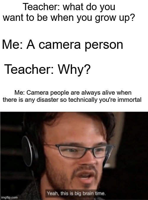 Immortality!!!!!!!!!!!!!!!!!!!!!!!!!!!!!!!!!!!!!!!!!!!!!!! | Teacher: what do you want to be when you grow up? Me: A camera person; Teacher: Why? Me: Camera people are always alive when there is any disaster so technically you're immortal | image tagged in blank white template,bruh | made w/ Imgflip meme maker