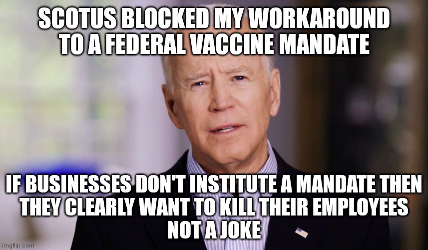 SCOTUS and private businesses obviously want to kill employees | SCOTUS BLOCKED MY WORKAROUND TO A FEDERAL VACCINE MANDATE; IF BUSINESSES DON'T INSTITUTE A MANDATE THEN
THEY CLEARLY WANT TO KILL THEIR EMPLOYEES
NOT A JOKE | image tagged in joe biden 2020,democrats,biden,scotus,covid-19 | made w/ Imgflip meme maker