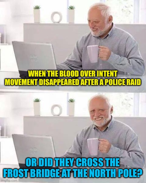 quasi before the YouTube purge was f***ing wild af, so angry and aggressive lol | WHEN THE BLOOD OVER INTENT MOVEMENT DISAPPEARED AFTER A POLICE RAID; OR DID THEY CROSS THE FROST BRIDGE AT THE NORTH POLE? | image tagged in memes,hide the pain harold | made w/ Imgflip meme maker