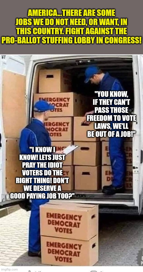 Some jobs need to disappear. Ballot harvesters, ballot box stuffers, you know things like that... | AMERICA...THERE ARE SOME JOBS WE DO NOT NEED, OR WANT, IN THIS COUNTRY. FIGHT AGAINST THE PRO-BALLOT STUFFING LOBBY IN CONGRESS! "YOU KNOW, IF THEY CAN'T PASS THOSE FREEDOM TO VOTE LAWS, WE'LL BE OUT OF A JOB!"; "I KNOW I KNOW! LETS JUST PRAY THE IDIOT VOTERS DO THE RIGHT THING! DON'T WE DESERVE A GOOD PAYING JOB TOO?" | image tagged in emergency democrat votes,cheating,voters,democrats,joe biden,jobs | made w/ Imgflip meme maker