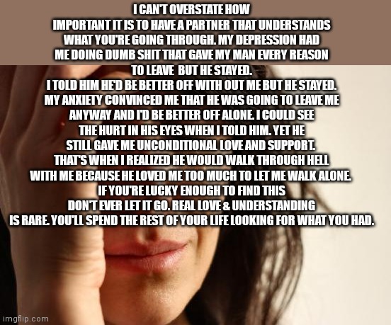 Relationship | I CAN'T OVERSTATE HOW IMPORTANT IT IS TO HAVE A PARTNER THAT UNDERSTANDS WHAT YOU'RE GOING THROUGH. MY DEPRESSION HAD ME DOING DUMB SHIT THAT GAVE MY MAN EVERY REASON TO LEAVE  BUT HE STAYED.
I TOLD HIM HE'D BE BETTER OFF WITH OUT ME BUT HE STAYED.
MY ANXIETY CONVINCED ME THAT HE WAS GOING TO LEAVE ME ANYWAY AND I'D BE BETTER OFF ALONE. I COULD SEE THE HURT IN HIS EYES WHEN I TOLD HIM. YET HE STILL GAVE ME UNCONDITIONAL LOVE AND SUPPORT. 
THAT'S WHEN I REALIZED HE WOULD WALK THROUGH HELL WITH ME BECAUSE HE LOVED ME TOO MUCH TO LET ME WALK ALONE. 
IF YOU'RE LUCKY ENOUGH TO FIND THIS DON'T EVER LET IT GO. REAL LOVE & UNDERSTANDING IS RARE. YOU'LL SPEND THE REST OF YOUR LIFE LOOKING FOR WHAT YOU HAD. | image tagged in memes,first world problems | made w/ Imgflip meme maker