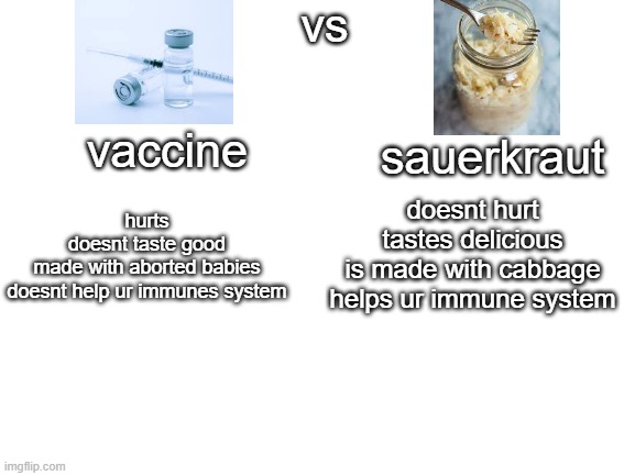 Blank White Template | vs; vaccine; sauerkraut; doesnt hurt
tastes delicious
is made with cabbage
helps ur immune system; hurts
doesnt taste good
made with aborted babies
doesnt help ur immunes system | image tagged in blank white template | made w/ Imgflip meme maker