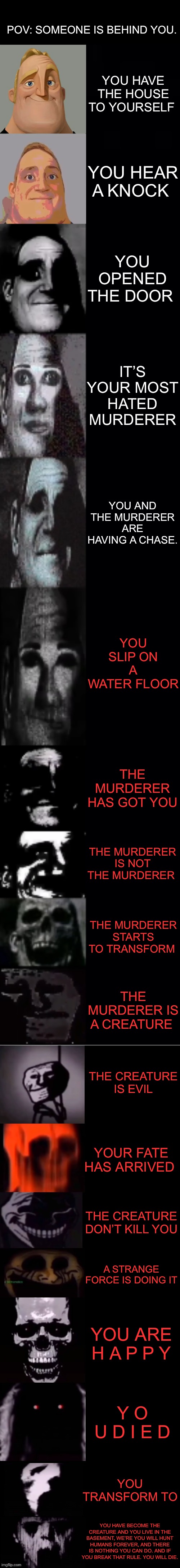 POV: Someone is behind you! | POV: SOMEONE IS BEHIND YOU. YOU HAVE THE HOUSE TO YOURSELF; YOU HEAR A KNOCK; YOU OPENED THE DOOR; IT’S YOUR MOST HATED MURDERER; YOU AND THE MURDERER ARE HAVING A CHASE. YOU SLIP ON A WATER FLOOR; THE MURDERER HAS GOT YOU; THE MURDERER IS NOT THE MURDERER; THE MURDERER STARTS TO TRANSFORM; THE MURDERER IS A CREATURE; THE CREATURE IS EVIL; YOUR FATE HAS ARRIVED; THE CREATURE DON’T KILL YOU; A STRANGE FORCE IS DOING IT; YOU ARE H A P P Y; Y O U D I E D; YOU TRANSFORM TO; YOU HAVE BECOME THE CREATURE AND YOU LIVE IN THE BASEMENT, WE’RE YOU WILL HUNT HUMANS FOREVER, AND THERE IS NOTHING YOU CAN DO. AND IF YOU BREAK THAT RULE. YOU WILL DIE. | image tagged in mr incredible becoming uncanny 1st extension | made w/ Imgflip meme maker