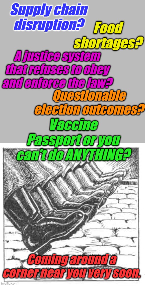 The most painful meme I have ever made. We won't have another election, we won't return to normal, it's over. | Supply chain disruption? Food shortages? A justice system that refuses to obey and enforce the law? Questionable election outcomes? Vaccine Passport or you can't do ANYTHING? Coming around a corner near you very soon. | image tagged in jackboots | made w/ Imgflip meme maker