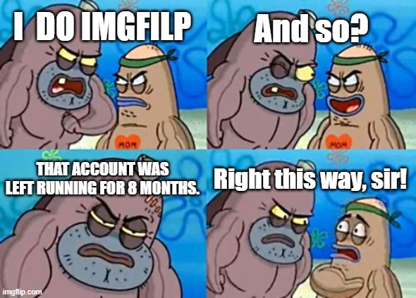 That is my history |  And so? I  DO IMGFILP; THAT ACCOUNT WAS LEFT RUNNING FOR 8 MONTHS. Right this way, sir! | image tagged in memes,how tough are you | made w/ Imgflip meme maker