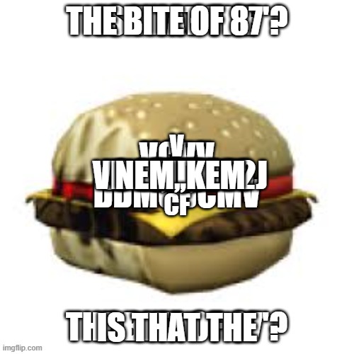 this is a cry for help | THE BITE OF 87'? M,;; MD; FMFM; 12,K; M,D M; DFC FCD F; 1ECF; FF; VC DNWE32J; 574839WO; 3ER; FF; V
V
CF; VCVV

 V; HOLA
DDMCDCMV; HELLO; HI; NEM,,KEM; IS THAT THE | image tagged in the bite of 87' /z/1/ | made w/ Imgflip meme maker