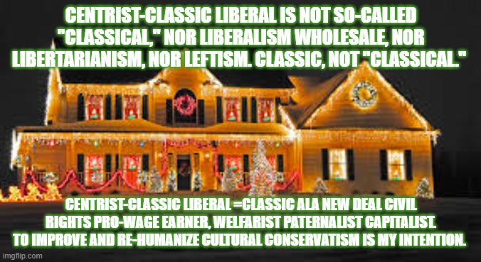 Christmas lights | CENTRIST-CLASSIC LIBERAL IS NOT SO-CALLED "CLASSICAL," NOR LIBERALISM WHOLESALE, NOR LIBERTARIANISM, NOR LEFTISM. CLASSIC, NOT "CLASSICAL."; CENTRIST-CLASSIC LIBERAL =CLASSIC ALA NEW DEAL CIVIL RIGHTS PRO-WAGE EARNER, WELFARIST PATERNALIST CAPITALIST. TO IMPROVE AND RE-HUMANIZE CULTURAL CONSERVATISM IS MY INTENTION. | image tagged in christmas lights | made w/ Imgflip meme maker