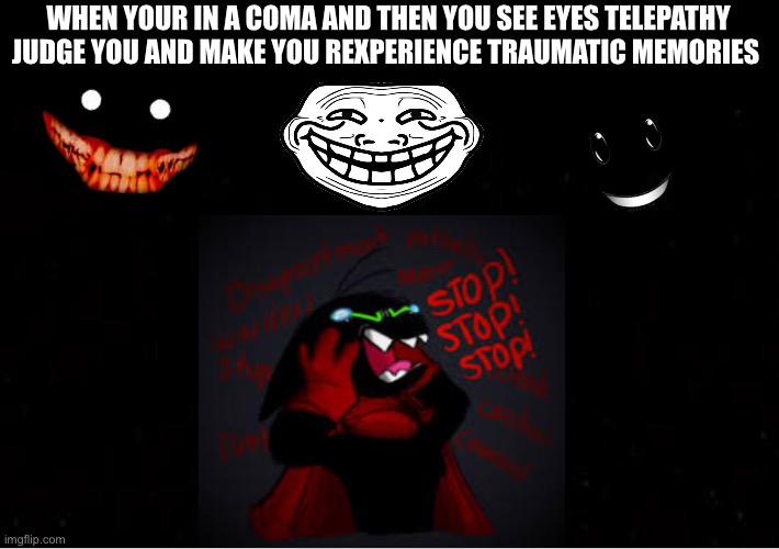 Black Blank | WHEN YOUR IN A COMA AND THEN YOU SEE EYES TELEPATHY JUDGE YOU AND MAKE YOU REXPERIENCE TRAUMATIC MEMORIES | image tagged in black blank | made w/ Imgflip meme maker
