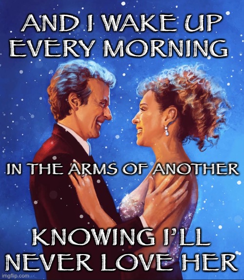 Arms of another |  AND I WAKE UP EVERY MORNING; IN THE ARMS OF ANOTHER; KNOWING I’LL NEVER LOVE HER | image tagged in doctor who,twelfth doctor,river song,the song with no title | made w/ Imgflip meme maker