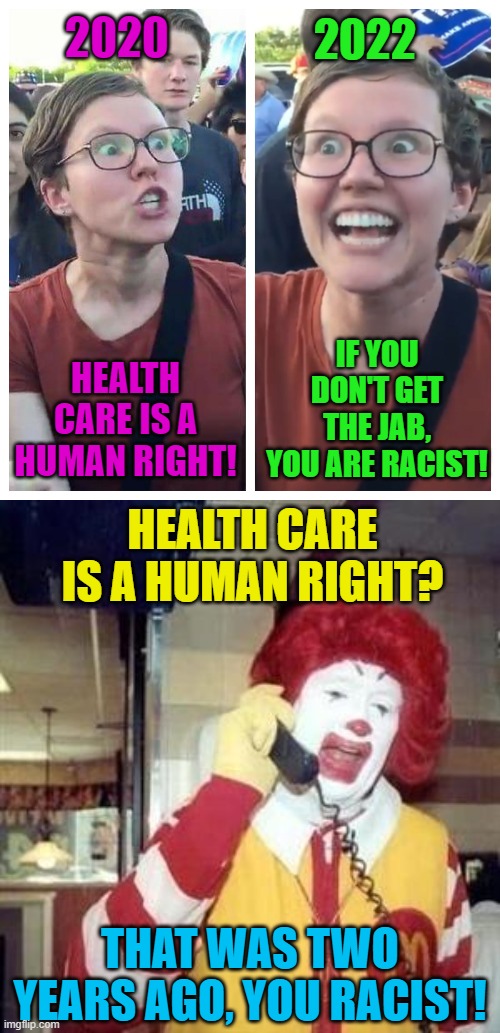 Ronald McDonald House is kicking out families of sick children that do not have the shot. |  2022; 2020; HEALTH CARE IS A HUMAN RIGHT! IF YOU DON'T GET THE JAB, YOU ARE RACIST! HEALTH CARE IS A HUMAN RIGHT? THAT WAS TWO YEARS AGO, YOU RACIST! | image tagged in ronald mcdonald,covid vaccine,political meme,healthcare | made w/ Imgflip meme maker