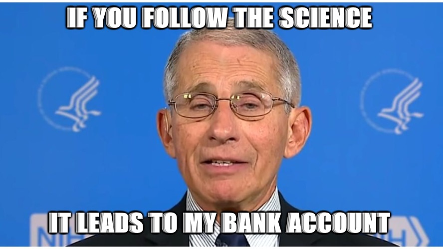 Dr Fauci | IF YOU FOLLOW THE SCIENCE; IT LEADS TO MY BANK ACCOUNT | image tagged in dr fauci | made w/ Imgflip meme maker