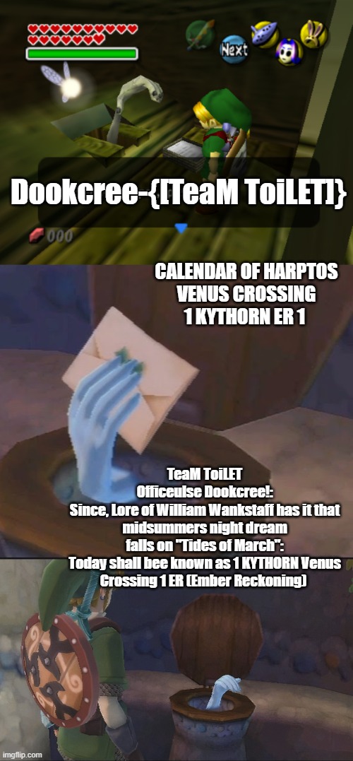 1 Kythorn TeaM ToiLET DOOKCREE | Dookcree-{[TeaM ToiLET]}; CALENDAR OF HARPTOS
VENUS CROSSING
1 KYTHORN ER 1; TeaM ToiLET
Officeulse Dookcree!:

Since, Lore of William Wankstaff has it that midsummers night dream falls on "Tides of March":

Today shall bee known as 1 KYTHORN Venus Crossing 1 ER (Ember Reckoning) | image tagged in harptos,forgotten realms,team toilet,dookcree,officeulse | made w/ Imgflip meme maker