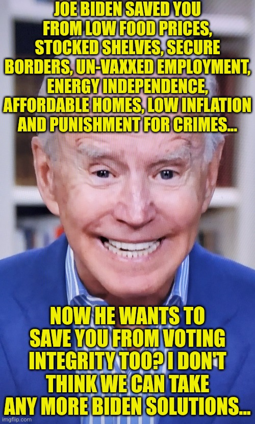 Removal from office by the 25th admendment or impeachment for sheer incompetence. I'll take either one |  JOE BIDEN SAVED YOU FROM LOW FOOD PRICES, STOCKED SHELVES, SECURE BORDERS, UN-VAXXED EMPLOYMENT, ENERGY INDEPENDENCE, AFFORDABLE HOMES, LOW INFLATION AND PUNISHMENT FOR CRIMES... NOW HE WANTS TO SAVE YOU FROM VOTING INTEGRITY TOO? I DON'T THINK WE CAN TAKE ANY MORE BIDEN SOLUTIONS... | image tagged in joker joe,task failed successfully,you had one job just the one,democrats,stupid liberals,impeachment | made w/ Imgflip meme maker