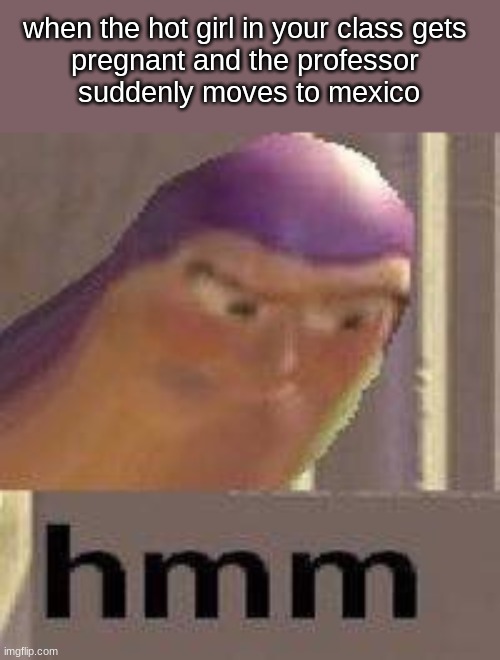 WHAT |  when the hot girl in your class gets 
pregnant and the professor 
suddenly moves to mexico | image tagged in buzz lightyear hmm,funny,hilarious memes,upvote | made w/ Imgflip meme maker