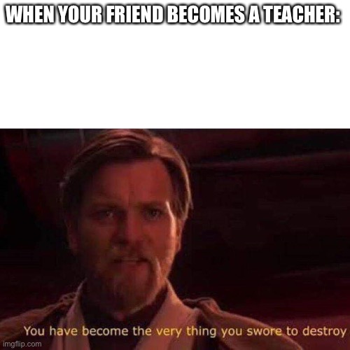 You have become the very thing you swore to destroy | WHEN YOUR FRIEND BECOMES A TEACHER: | image tagged in you have become the very thing you swore to destroy | made w/ Imgflip meme maker