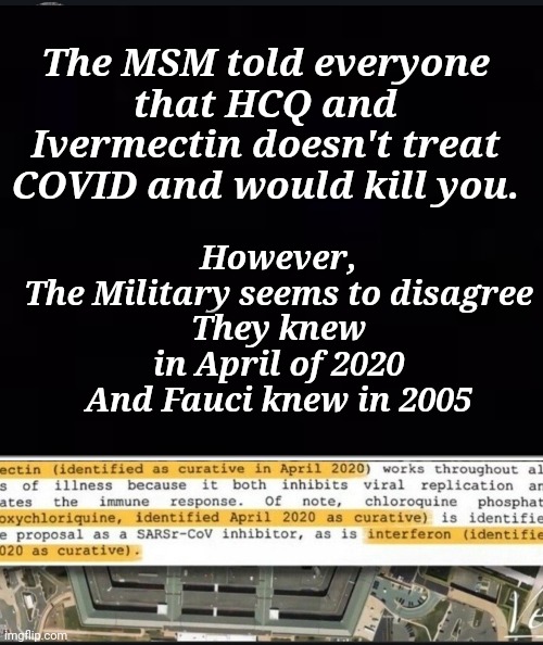 The MSM told everyone that HCQ and Ivermectin doesn't treat COVID and would kill you | However,
The Military seems to disagree
They knew in April of 2020
And Fauci knew in 2005; The MSM told everyone that HCQ and Ivermectin doesn't treat COVID and would kill you. | image tagged in msm lies | made w/ Imgflip meme maker