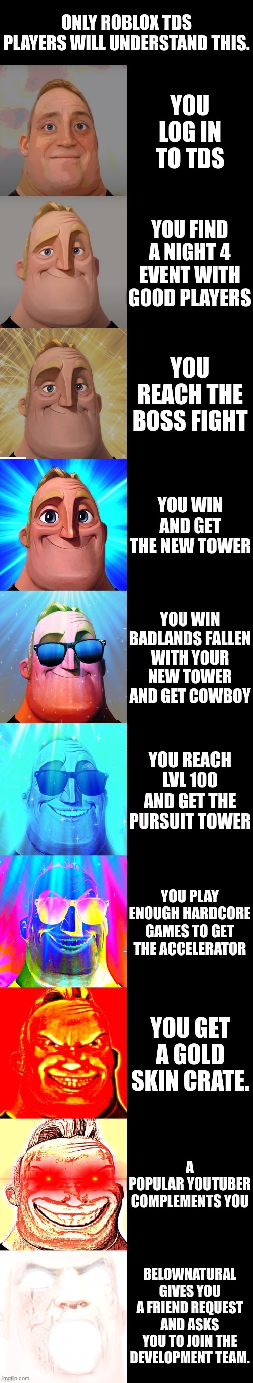 only roblox tds players will understand | ONLY ROBLOX TDS PLAYERS WILL UNDERSTAND THIS. YOU LOG IN TO TDS; YOU FIND A NIGHT 4 EVENT WITH GOOD PLAYERS; YOU REACH THE BOSS FIGHT; YOU WIN AND GET THE NEW TOWER; YOU WIN BADLANDS FALLEN WITH YOUR NEW TOWER AND GET COWBOY; YOU REACH LVL 100 AND GET THE PURSUIT TOWER; YOU PLAY ENOUGH HARDCORE GAMES TO GET THE ACCELERATOR; YOU GET A GOLD SKIN CRATE. A POPULAR YOUTUBER COMPLEMENTS YOU; BELOWNATURAL GIVES YOU A FRIEND REQUEST AND ASKS YOU TO JOIN THE DEVELOPMENT TEAM. | image tagged in mr incredible becoming canny | made w/ Imgflip meme maker