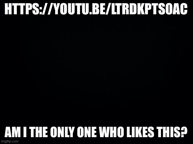 Black background | HTTPS://YOUTU.BE/LTRDKPTS0AC; AM I THE ONLY ONE WHO LIKES THIS? | image tagged in black background | made w/ Imgflip meme maker