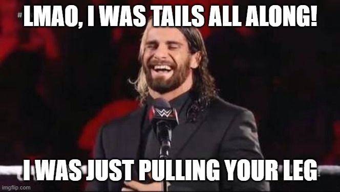 this is all fake | LMAO, I WAS TAILS ALL ALONG! I WAS JUST PULLING YOUR LEG | image tagged in seth rollins laugh | made w/ Imgflip meme maker