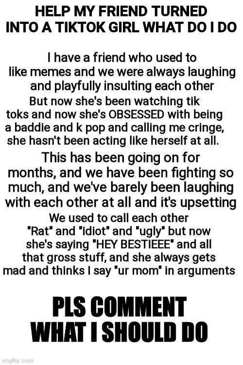 I need help from the meme community pls what should I do | HELP MY FRIEND TURNED INTO A TIKTOK GIRL WHAT DO I DO; I have a friend who used to like memes and we were always laughing and playfully insulting each other; But now she's been watching tik toks and now she's OBSESSED with being a baddie and k pop and calling me cringe, she hasn't been acting like herself at all. This has been going on for months, and we have been fighting so much, and we've barely been laughing with each other at all and it's upsetting; We used to call each other "Rat" and "idiot" and "ugly" but now she's saying "HEY BESTIEEE" and all that gross stuff, and she always gets mad and thinks I say "ur mom" in arguments; PLS COMMENT WHAT I SHOULD DO | image tagged in blank white template,tiktok,help,help me | made w/ Imgflip meme maker