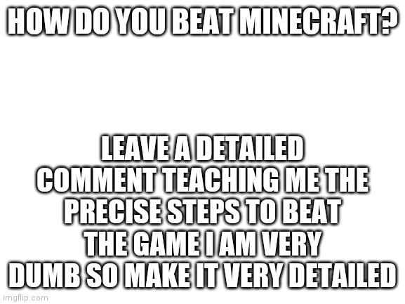 This title was edited by mod |  HOW DO YOU BEAT MINECRAFT? LEAVE A DETAILED COMMENT TEACHING ME THE PRECISE STEPS TO BEAT THE GAME I AM VERY DUMB SO MAKE IT VERY DETAILED | image tagged in blank white template | made w/ Imgflip meme maker