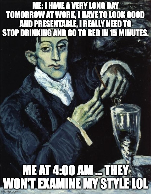 Art meme | ME: I HAVE A VERY LONG DAY TOMORROW AT WORK, I HAVE TO LOOK GOOD AND PRESENTABLE, I REALLY NEED TO STOP DRINKING AND GO TO BED IN 15 MINUTES. ME AT 4:00 AM ... THEY WON'T EXAMINE MY STYLE LOL | image tagged in picasso drinking | made w/ Imgflip meme maker
